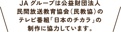 JAグループは公益財団法人民間放送教育協会（民教協）のテレビ番組「日本のチカラ」の制作に協力しています。