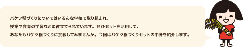 バケツ稲づくりについてはいろんな学校で取り組まれ、授業や食育の学習などに役立てられています。ぜひセットを活用して、あなたもバケツ稲づくりに挑戦してみませんか。今回はバケツ稲づくりセットの中身を紹介します。