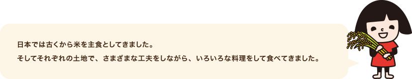 日本では古くから米を主食としてきました。そしてそれぞれの土地で、さまざまな工夫をしながら、いろいろな料理をして食べてきました。