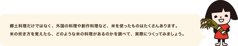 郷土料理だけではなく、外国の料理や創作料理など、米を使ったものはたくさんあります。 米の炊き方を覚えたら、どのような米の料理があるのかを調べて、実際につくってみましょう。