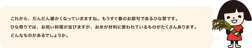 これから、だんだん暖かくなっていきますね。もうすぐ春のお節句であるひな祭です。ひな祭りでは、お祝い料理が並びますが、お米が材料に使われているものがたくさんあります。どんなものがあるでしょうか。