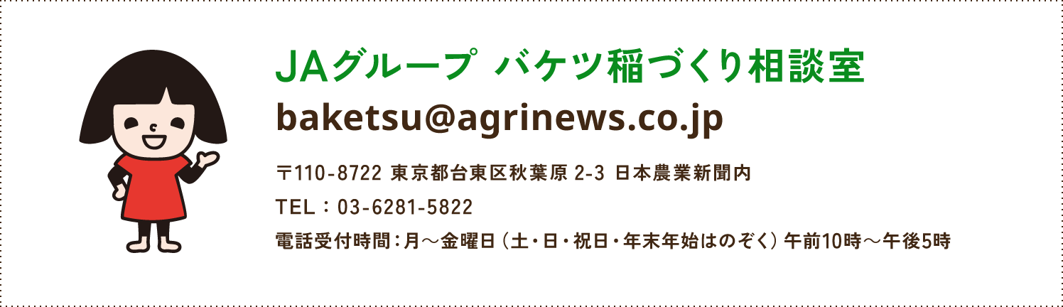 JAグループ バケツ稲づくり相談室 baketsuagrinews.co.jp 〒110-8722 東京都台東区秋葉原2-3 日本農業新聞内 TEL:03-6281-5822 電話受付時間：月～金曜日（土・日・祝日をのぞく）午前10時～午後5時