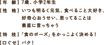 【年 齢】7歳、小学2年生 【性 格】いつも明るく元気、食べること大好き、好奇心おうせい、思ってることは素直に言っちゃう 【特 技】「食のポーズ」をかっこよく決める！ 【口ぐせ】パク！