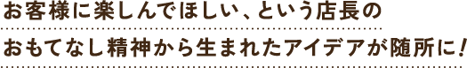 お客様に楽しんでほしい、という店長のおもてなし精神から生まれたアイデアが随所に！