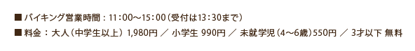 ■バイキング営業時間 : 11:00~15:00(受付は13:30まで)■料金 : 大人(中学生以上) 1,980円 /小学生 990円 /未就学児(4~6歳歳)550円 /3才以下 無料