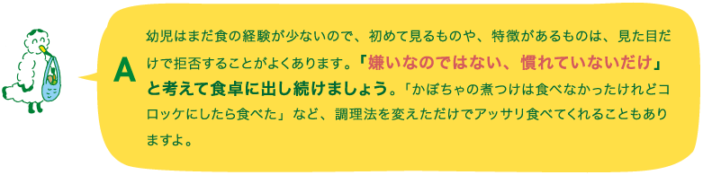 A.幼児はまだ食の経験が少ないので、初めて見るものや、特徴があるものは、見た目だけで拒否することがよくあります。「嫌いなのではない、慣れていないだけ」と考えて食卓に出し続けましょう。「かぼちゃの煮つけは食べなかったけれどコロッケにしたら食べた」など、調理法を変えただけでアッサリ食べてくれることもありますよ。