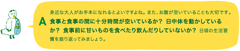 A.身近な大人がお手本になれるとよいですよね。また、お腹が空いていることも大切です。食事と食事の間に十分時間が空いているか？ 日中体を動かしているか？ 食事前に甘いものを食べたり飲んだりしていないか？ 日頃の生活習慣を振り返ってみましょう。