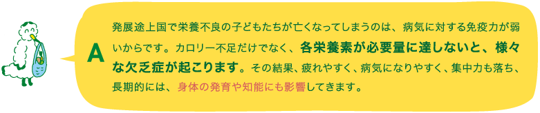 A.発展途上国で栄養不良の子どもたちが亡くなってしまうのは、病気に対する免疫力が弱いからです。カロリー不足だけでなく、各栄養素が必要量に達しないと、様々な欠乏症が起こります。その結果、疲れやすく、病気になりやすく、集中力も落ち、長期的には、身体の発育や知能にも影響してきます。