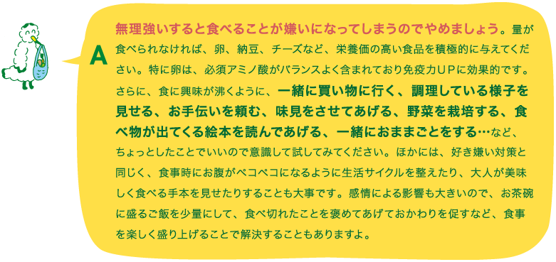 A.無理強いすると食べることが嫌いになってしまうのでやめましょう。量が食べられなければ、卵、納豆、チーズなど、栄養価の高い食品を積極的に与えてください。特に卵は、必須アミノ酸がバランスよく含まれており免疫力ＵＰに効果的です。さらに、食に興味が沸くように、一緒に買い物に行く、調理している様子を見せる、お手伝いを頼む、味見をさせてあげる、野菜を栽培する、食べ物が出てくる絵本を読んであげる、一緒におままごとをする…など、ちょっとしたことでいいので意識して試してみてください。ほかには、好き嫌い対策と同じく、食事時にお腹がペコペコになるように生活サイクルを整えたり、大人が美味しく食べる手本を見せたりすることも大事です。感情による影響も大きいので、お茶碗に盛るご飯を少量にして、食べ切れたことを褒めてあげておかわりを促すなど、食事を楽しく盛り上げることで解決することもありますよ。