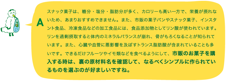 A.スナック菓子は、糖分・塩分・脂肪分が多く、カロリーも高い一方で、栄養が摂れないため、あまりおすすめできません。また、市販の菓子パンやスナック菓子、インスタント食品、冷凍食品などの加工食品には、食品添加物としてリン酸が使われています。リンを過剰摂取すると体内のミネラルバランスが崩れ、骨がもろくなることが知られています。また、心臓や血管に悪影響を及ぼすトランス脂肪酸が含まれていることも多いです。できるだけフルーツやイモ類などを食べるようにして、市販のお菓子を購入する時は、裏の原材料名を確認して、なるべくシンプルに作られているものを選ぶのが好ましいですね。