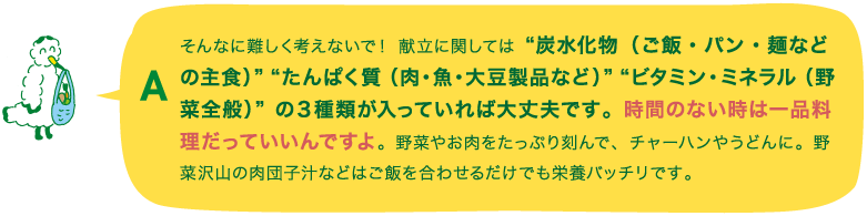 A.そんなに難しく考えないで！ 献立に関しては“炭水化物（ご飯・パン・麺などの主食）”“たんぱく質（肉・魚・大豆製品など）”“ビタミン・ミネラル（野菜全般）”の３種類が入っていれば大丈夫です。時間のない時は一品料理だっていいんですよ。野菜やお肉をたっぷり刻んで、チャーハンやうどんに。野菜沢山の肉団子汁などはご飯を合わせるだけでも栄養バッチリです。