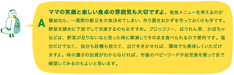 A.ママの笑顔と楽しい食卓の雰囲気も大切ですよ。毎食メニューを考えるのが億劫なら、一週間の献立を大体決めてしまい、作り置きおかずを作っておくのも手です。野菜を硬めに下茹でして冷凍するのもおすすめ。ブロッコリー、ほうれん草、かぼちゃなどは、野菜が足りないなと思った時に解凍してそのまま食べられるので便利です。塩分だけでなく、油分も砂糖も控えて、出汁をきかせれば、薄味でも美味しくいただけますよ。味の濃さの加減がわからなければ、市販のベビーフードや幼児食を買って舌で確認してみるのもよいと思います。