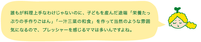 誰もが料理上手なわけじゃないのに、子どもを産んだ途端「栄養たっぷりの手作りごはん」「一汁三菜の和食」を作って当然のような雰囲気になるので、プレッシャーを感じるママは多いんですよね。