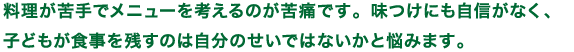 料理が苦手でメニューを考えるのが苦痛です。味つけにも自信がなく、子どもが食事を残すのは自分のせいではないかと悩みます。
