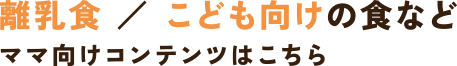 離乳食 ／ こども向けの食などママ向けコンテンツはこちら