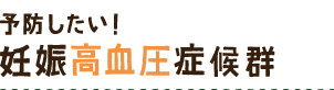 予防したい！ 妊娠高血圧症候群