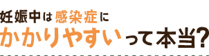 妊娠中は感染症に かかりやすいって本当？