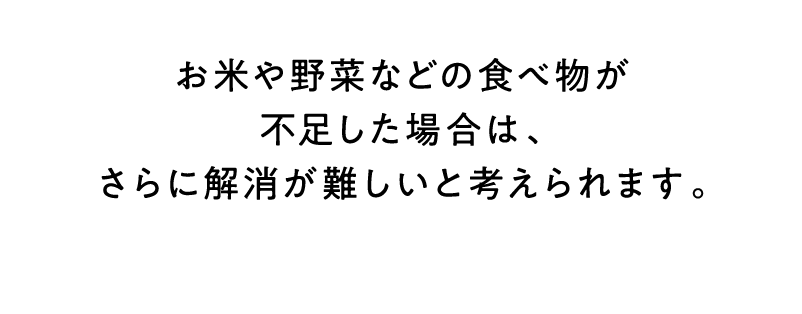 お米や野菜などの食べ物が不足した場合は、さらに解消が難しいと考えられます。