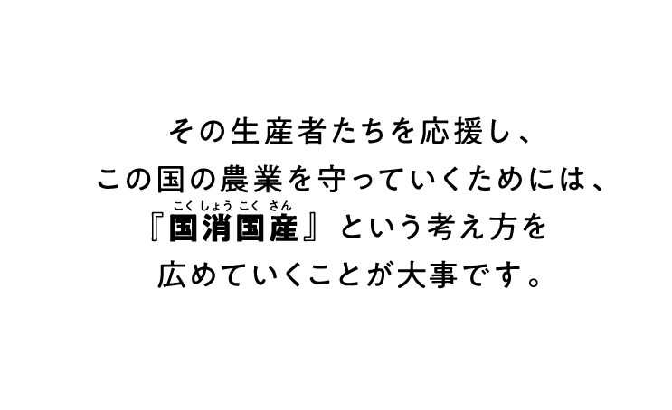 その生産者たちを応援し、この国の農業を守っていくためには、『国消国産』という考え方を広めていくことが大事です。