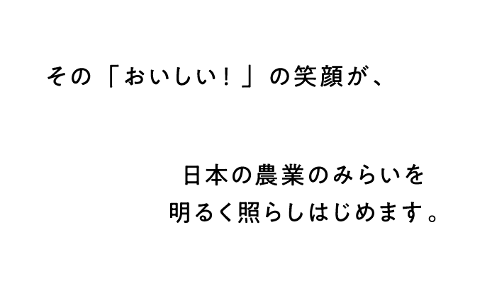 その「おいしい！」の笑顔が、日本の農業の未来を明るく照らしはじめます。