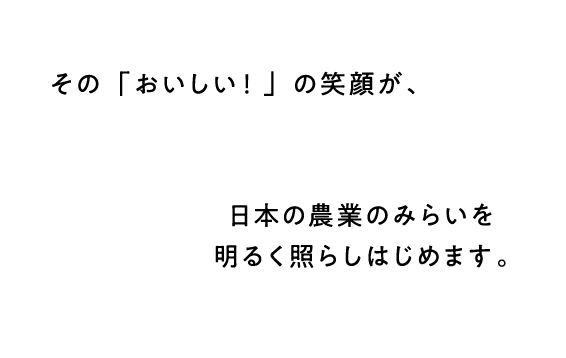 その「おいしい！」の笑顔が、日本の農業の未来を明るく照らしはじめます。