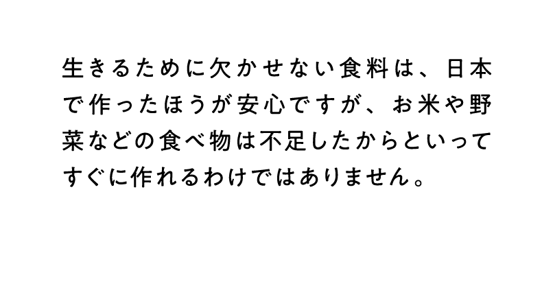 生きるために欠かせない食料は、日本で作ったほうが安心ですが、お米や野菜などの食べ物は不足したからといってすぐに作れるわけではありません。