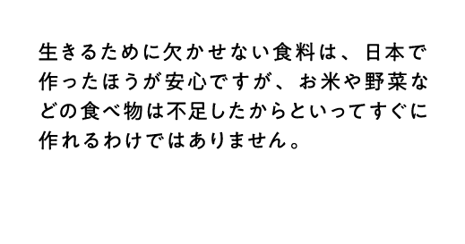 生きるために欠かせない食料は、日本で作ったほうが安心ですが、お米や野菜などの食べ物は不足したからといってすぐに作れるわけではありません。