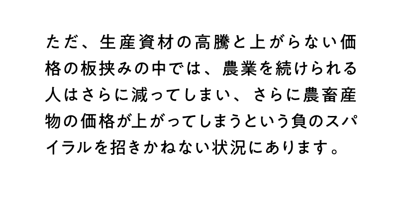 ただ、生産資材の高騰と上がらない価格の板挟みの中では、農業を続けられる人はさらに減ってしまい、さらに農畜産物の価格が上がってしまうという負のスパイラルを招きかねない状況にあります。