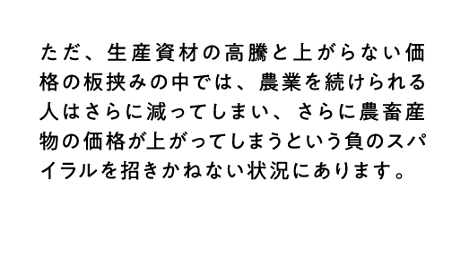 ただ、生産資材の高騰と上がらない価格の板挟みの中では、農業を続けられる人はさらに減ってしまい、さらに農畜産物の価格が上がってしまうという負のスパイラルを招きかねない状況にあります。