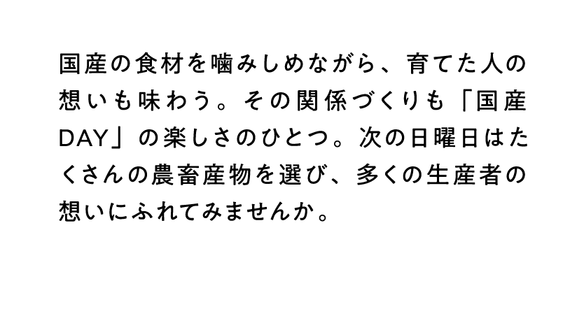 国産の食材を噛みしめながら、育てた人の想いも味わう。その関係づくりも「国産DAY」の楽しさのひとつ。次の日曜日はたくさんの農畜産物を選び、多くの生産者の想いにふれてみませんか。