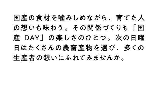 国産の食材を噛みしめながら、育てた人の想いも味わう。その関係づくりも「国産DAY」の楽しさのひとつ。次の日曜日はたくさんの農畜産物を選び、多くの生産者の想いにふれてみませんか。
