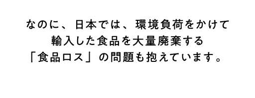 なのに、日本では、環境負荷をかけて輸入した食品を大量廃棄する「食品ロス」の問題も抱えています。 