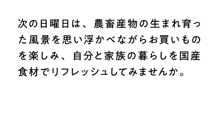次の日曜日は、農畜産物の生まれ育った風景を思い浮かべながらお買いものを楽しみ、自分と家族の暮らしを国産食材でリフレッシュしてみませんか。