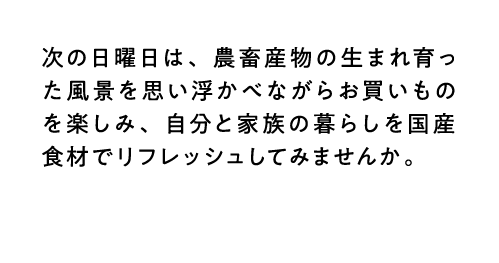 次の日曜日は、農畜産物の生まれ育った風景を思い浮かべながらお買いものを楽しみ、自分と家族の暮らしを国産食材でリフレッシュしてみませんか。