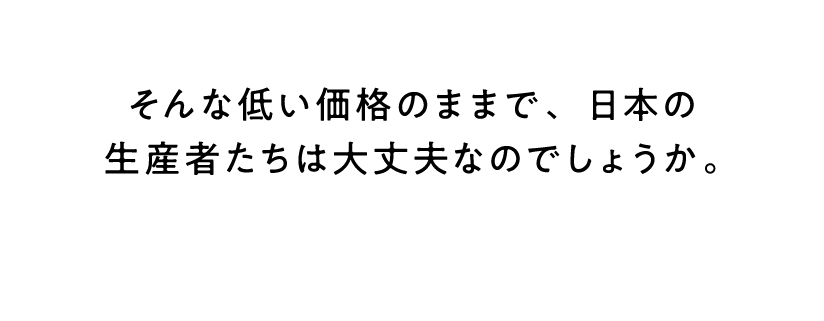 そんな低い価格のままで、日本の生産者たちは大丈夫なのでしょうか。