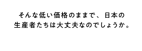 そんな低い価格のままで、日本の生産者たちは大丈夫なのでしょうか。