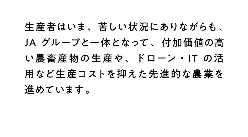 生産者はいま、苦しい状況にありながらも、JAグループと一体となって、付加価値の高い農畜産物の生産や、ドローン・ITの活用など生産コストを抑えた先進的な農業を進めています。