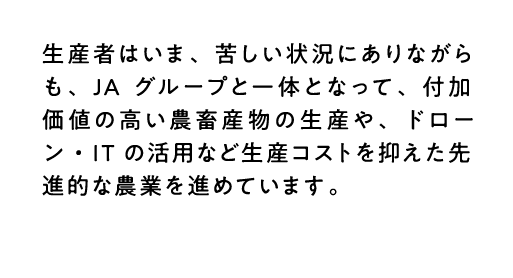 生産者はいま、苦しい状況にありながらも、JAグループと一体となって、付加価値の高い農畜産物の生産や、ドローン・ITの活用など生産コストを抑えた先進的な農業を進めています。
