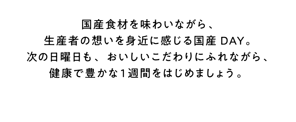 国産食材を味わいながら、生産者の想いを身近に感じる国産DAY。次の日曜日も、おいしいこだわりにふれながら、健康で豊かな1週間をはじめましょう。