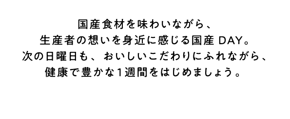 国産食材を味わいながら、生産者の想いを身近に感じる国産DAY。次の日曜日も、おいしいこだわりにふれながら、健康で豊かな1週間をはじめましょう。