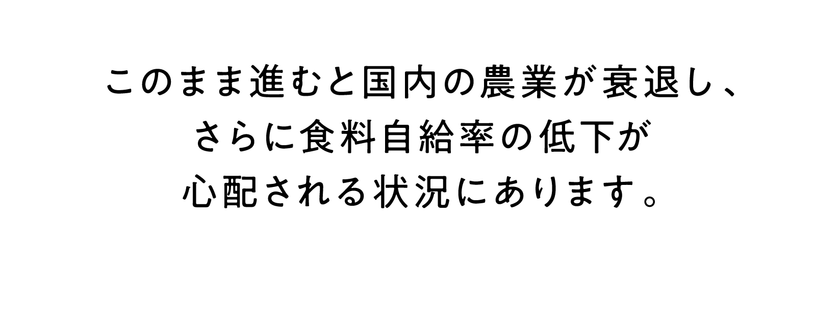 このまま進むと国内の農業が衰退し、さらに食料自給率の低下が心配される状況にあります。