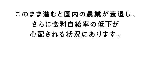 このまま進むと国内の農業が衰退し、さらに食料自給率の低下が心配される状況にあります。