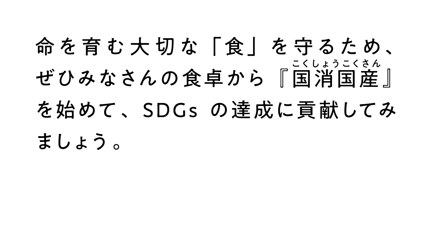 命を育む大切な「食」を守るため、ぜひみなさんの食卓から『こくしょうこくさん国消国産』を始めて、SDGsの達成に貢献してみましょう。