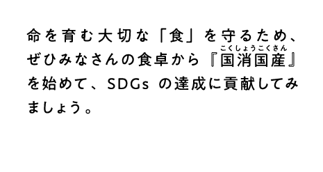 命を育む大切な「食」を守るため、ぜひみなさんの食卓から『こくしょうこくさん国消国産』を始めて、SDGsの達成に貢献してみましょう。