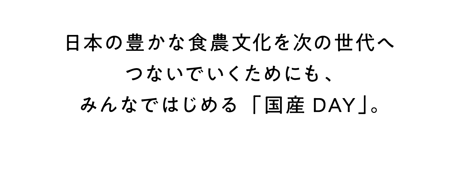 国産の食日本の豊かな食農文化を次の世代へつないでいくためにも、みんなではじめる「国産DAY」。材を選んで食べる「国産DAY」。