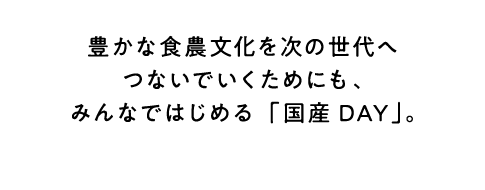 国産の食日本の豊かな食農文化を次の世代へつないでいくためにも、みんなではじめる「国産DAY」。材を選んで食べる「国産DAY」。