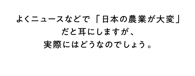 よくニュースなどで「日本の農業が大変」だと耳にしますが、実際にはどうなのでしょう。