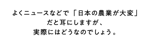よくニュースなどで「日本の農業が大変」だと耳にしますが、実際にはどうなのでしょう。