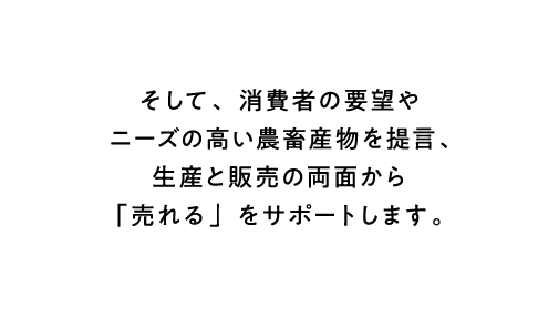 そして、消費者の要望やニーズの高い農畜産物を提言、生産と販売の両面から「売れる」をサポートします。