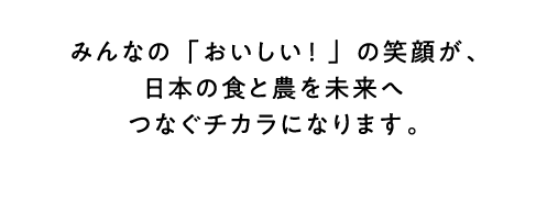 みんなの「おいしい！」の笑顔が、日本の食と農を未来へつなぐチカラになります。